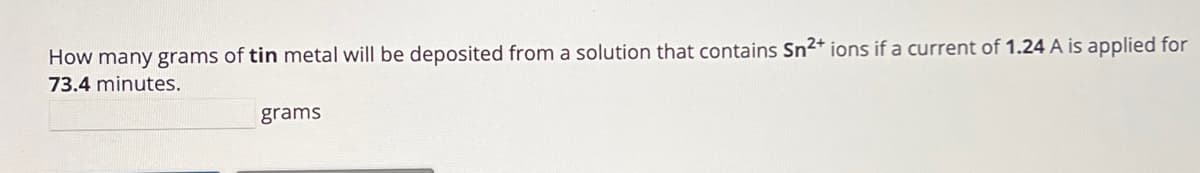 How many grams of tin metal will be deposited from a solution that contains Sn2+ ions if a current of 1.24 A is applied for
73.4 minutes.
grams