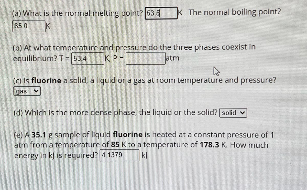 (a) What is the normal melting point? 53.5 K The normal boiling point?
85.0
K
(b) At what temperature and pressure do the three phases coexist in
equilibrium? T = 53.4 K, P =
atm
4
(c) Is fluorine a solid, a liquid or a gas at room temperature and pressure?
gas V
(d) Which is the more dense phase, the liquid or the solid? | solid
(e) A 35.1 g sample of liquid fluorine is heated at a constant pressure of 1
atm from a temperature of 85 K to a temperature of 178.3 K. How much
energy in kJ is required? 4.1379
kj