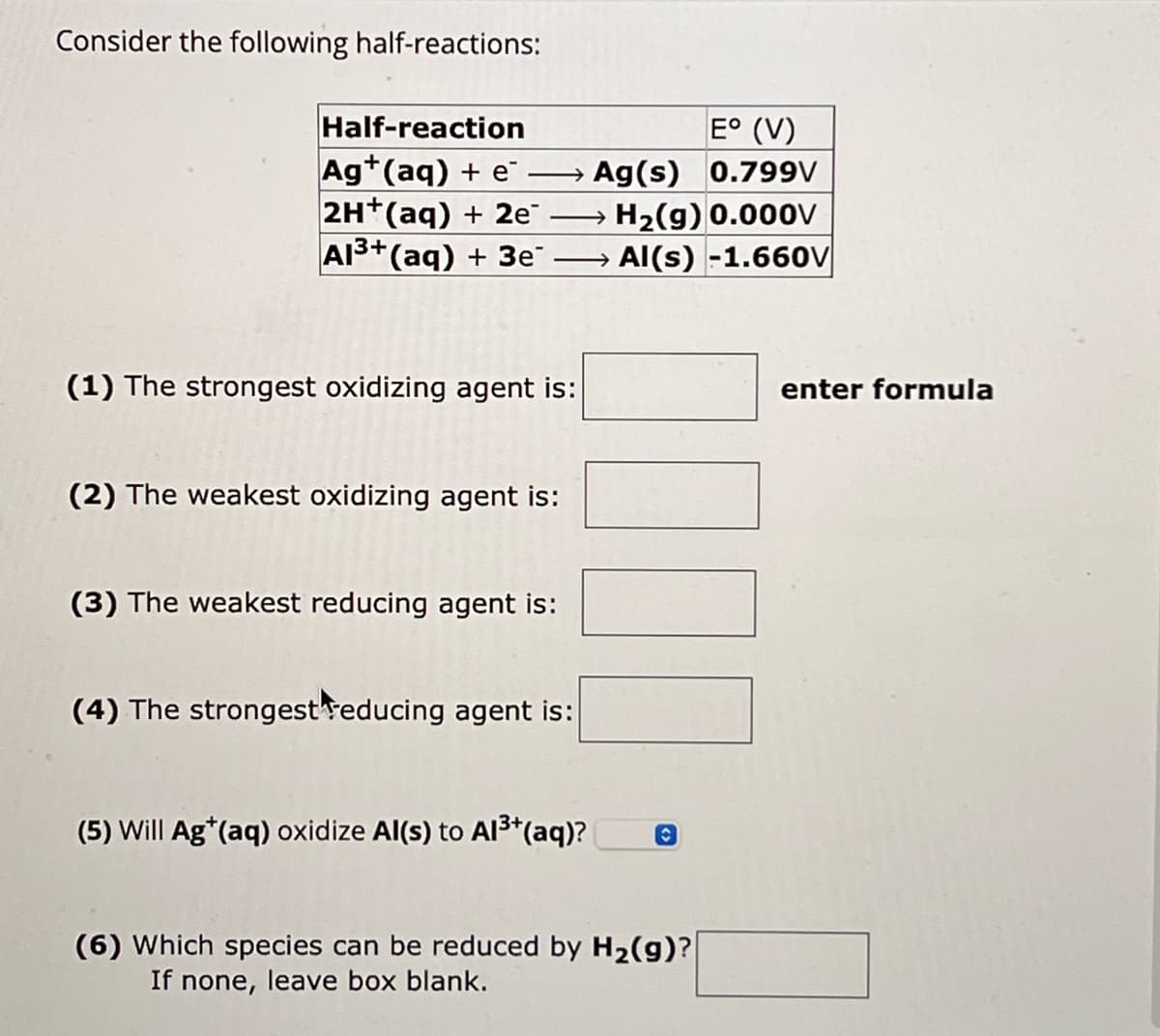 Consider the following half-reactions:
Half-reaction
Ag+(aq) + e
E° (V)
Ag(s) 0.799V
2H+(aq) + 2e
Al3+(aq) + 3e¯
→H2(g) 0.000V
Al(s) -1.660V
(1) The strongest oxidizing agent is:
enter formula
(2) The weakest oxidizing agent is:
(3) The weakest reducing agent is:
(4) The strongest reducing agent is:
(5) Will Ag*(aq) oxidize Al(s) to Al3+(aq)?
(6) Which species can be reduced by H2(g)?
If none, leave box blank.