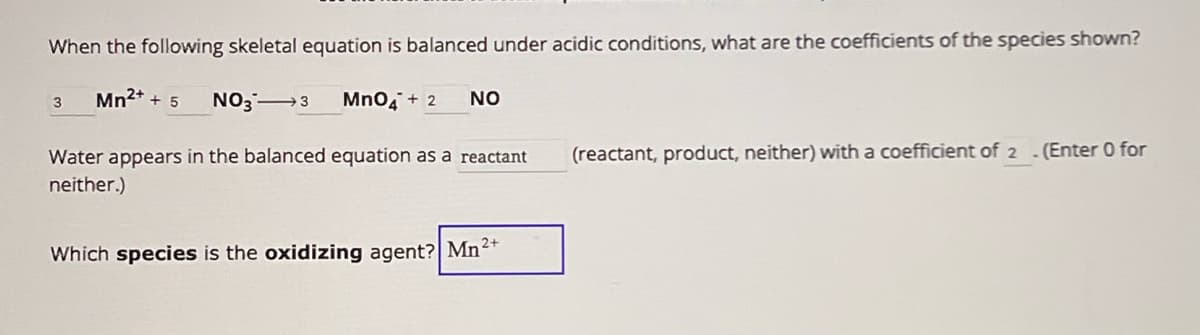 When the following skeletal equation is balanced under acidic conditions, what are the coefficients of the species shown?
3
Mn2+
+5 NO3 →→ 3
MnO4 + 2
NO
Water appears in the balanced equation as a reactant
neither.)
(reactant, product, neither) with a coefficient of 2 . (Enter 0 for
Which species is the oxidizing agent? Mn2+