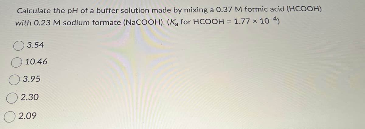 Calculate the pH of a buffer solution made by mixing a 0.37 M formic acid (HCOOH)
with 0.23 M sodium formate (NaCOOH). (Ka for HCOOH = 1.77 x 10-4)
3.54
10.46
3.95
2.30
2.09