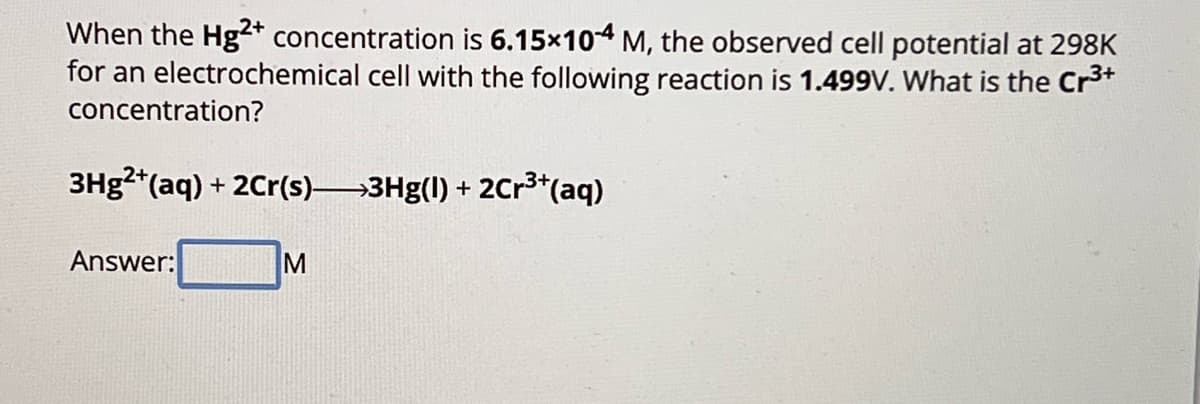 When the Hg2+ concentration is 6.15×104 M, the observed cell potential at 298K
for an electrochemical cell with the following reaction is 1.499V. What is the Cr3+
concentration?
3Hg2+(aq) + 2Cr(s) >3Hg(1) + 2Cr3+(aq)
Answer:
M