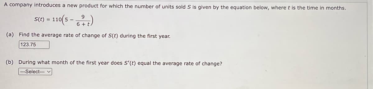 A company introduces a new product for which the number of units sold S is given by the equation below, where t is the time in months.
S(t) = 110(5-
110(5-
9
6+t
(a) Find the average rate of change of S(t) during the first year.
123.75
(b) During what month of the first year does S'(t) equal the average rate of change?
--Select---
