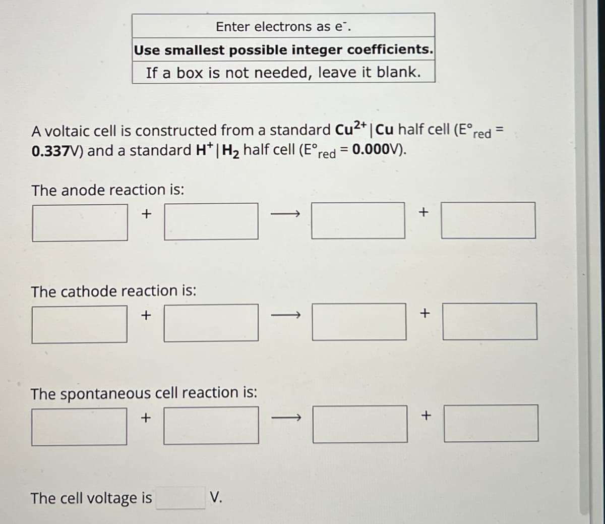 Enter electrons as e¯.
Use smallest possible integer coefficients.
If a box is not needed, leave it blank.
A voltaic cell is constructed from a standard Cu2+ | Cu half cell (E°red =
0.337V) and a standard H* | H2 half cell (E°red
The anode reaction is:
+
= 0.000V).
+
The cathode reaction is:
+
The spontaneous cell reaction is:
+
The cell voltage is
V.
+
+