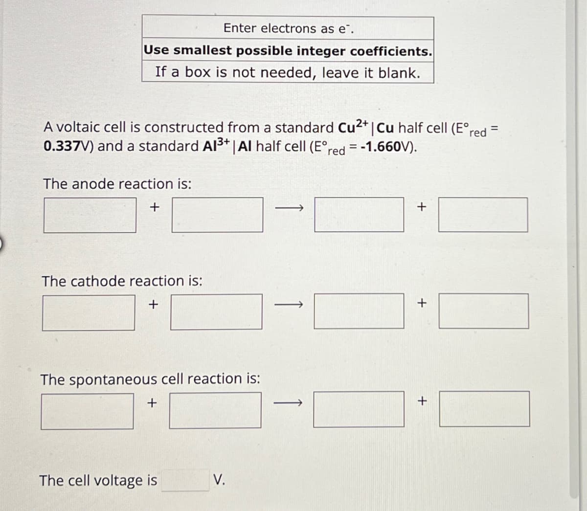 Enter electrons as e.
Use smallest possible integer coefficients.
If a box is not needed, leave it blank.
A voltaic cell is constructed from a standard Cu2+ | Cu half cell (E°red =
0.337V) and a standard Al3+ | Al half cell (E°red = -1.660V).
The anode reaction is:
+
+
The cathode reaction is:
+
The spontaneous cell reaction is:
+
The cell voltage is
V.
+
+