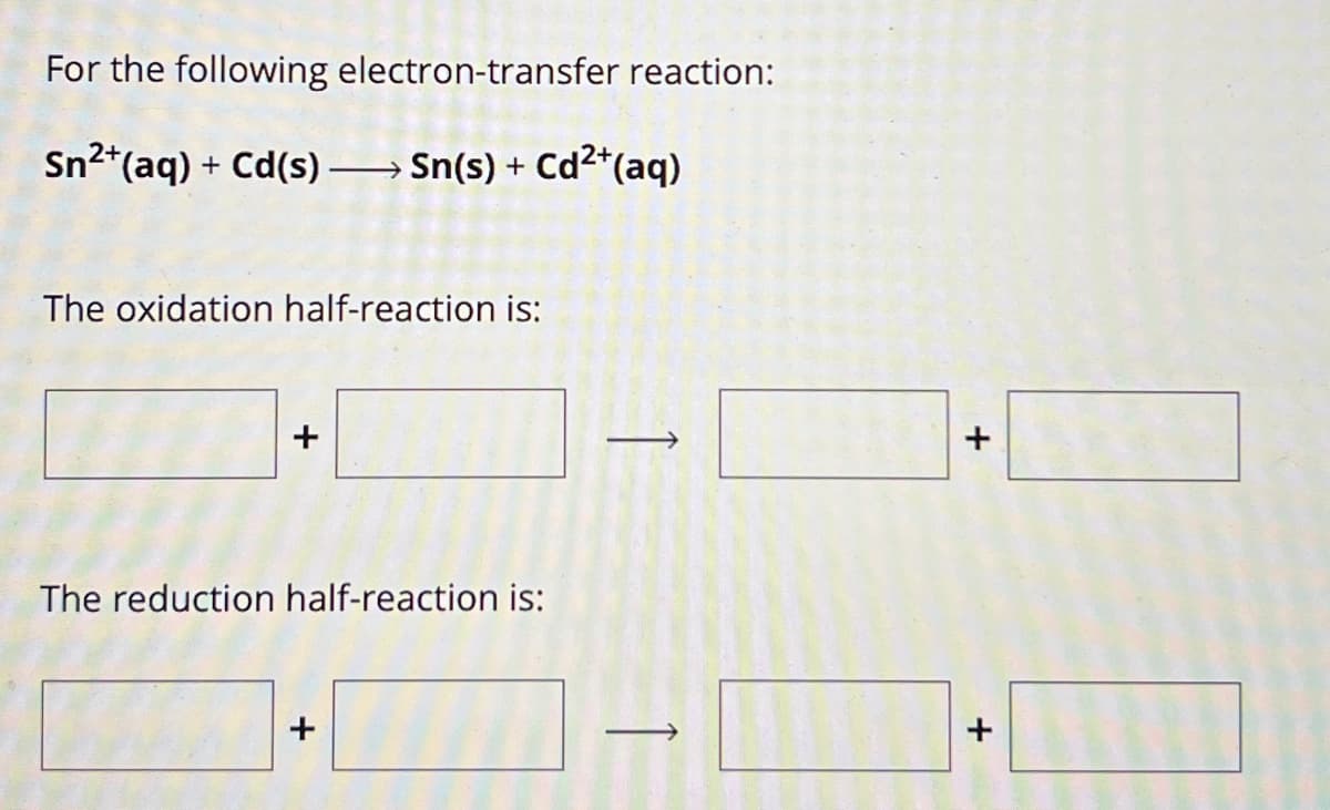 For the following electron-transfer reaction:
Sn2+(aq) + Cd(s) Sn(s) + Cd2+(aq)
The oxidation half-reaction is:
The reduction half-reaction is:
→
+
+