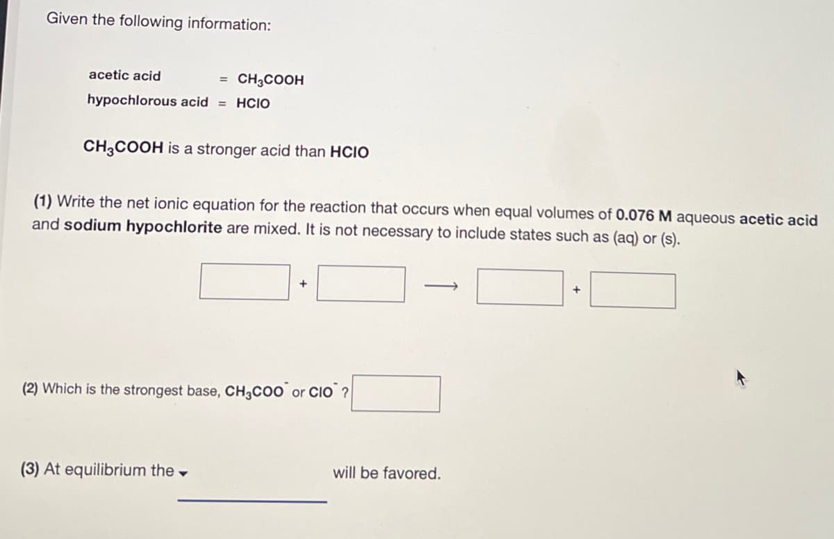 Given the following information:
acetic acid
= CH3COOH
hypochlorous acid = HCIO
CH3COOH is a stronger acid than HCIO
(1) Write the net ionic equation for the reaction that occurs when equal volumes of 0.076 M aqueous acetic acid
and sodium hypochlorite are mixed. It is not necessary to include states such as (aq) or (s).
+
(2) Which is the strongest base, CH3COO or CIO?
(3) At equilibrium the
will be favored.
+