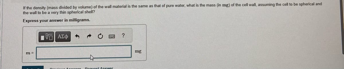 If the density (mass divided by volume) of the wall material is the same as that of pure water, what is the mass (in mg) of the cell wall, assuming the cell to be spherical and
the wall to be a very thin spherical shell?
Express your answer in milligrams.
m=
IVE ΑΣΦ
5
Request Answer
?
mg