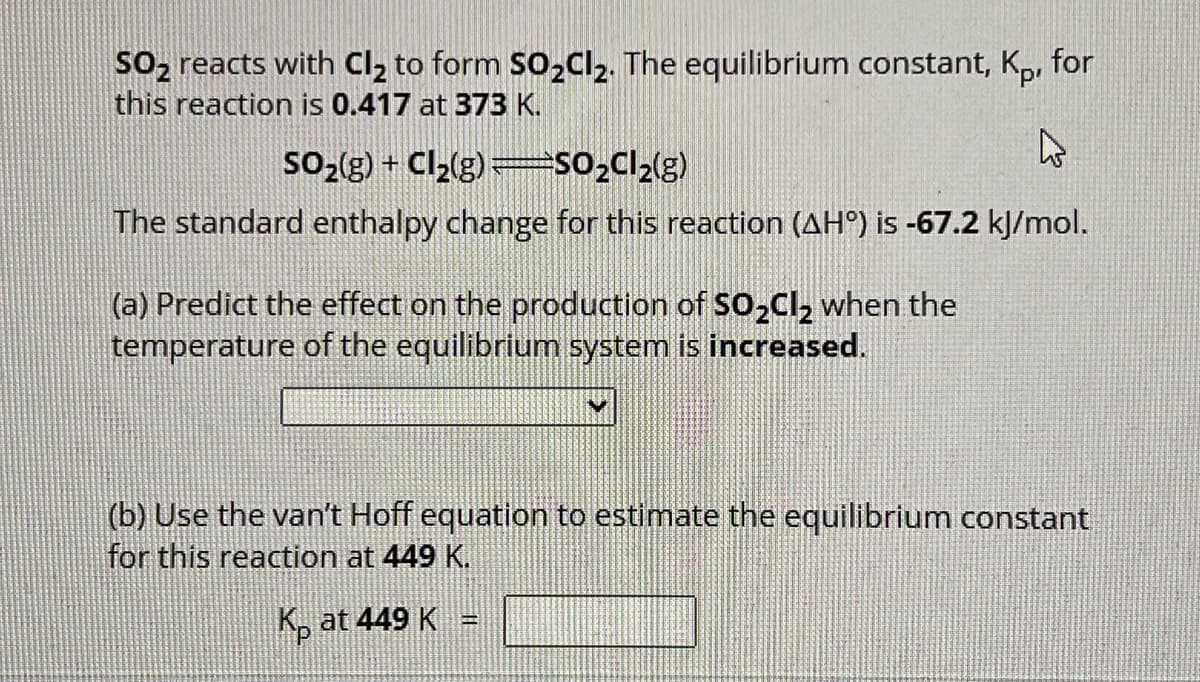 SO₂ reacts with Cl₂ to form SO₂Cl₂. The equilibrium constant, Kp, for
this reaction is 0.417 at 373 K.
4
SO₂(g) + Cl₂(g) =SO₂Cl₂(g)
The standard enthalpy change for this reaction (AH°) is -67.2 kJ/mol.
(a) Predict the effect on the production of SO₂Cl₂ when the
temperature of the equilibrium system is increased.
(b) Use the van't Hoff equation to estimate the equilibrium constant
for this reaction at 449 K.
Kat 449 K =