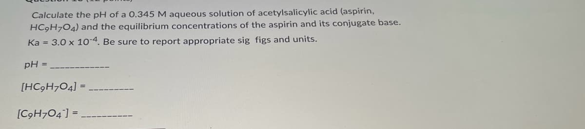Calculate the pH of a 0.345 M aqueous solution of acetylsalicylic acid (aspirin,
HC9H7O4) and the equilibrium concentrations of the aspirin and its conjugate base.
Ka = 3.0 x 10-4. Be sure to report appropriate sig figs and units.
pH =
[HC9H704] =
[C9H704] =