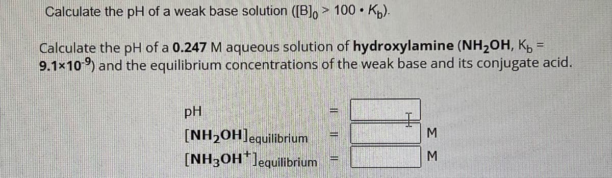 Calculate the pH of a weak base solution ([B] > 100 K₂).
Calculate the pH of a 0.247 M aqueous solution of hydroxylamine (NH₂OH, K₂ =
9.1×109) and the equilibrium concentrations of the weak base and its conjugate acid.
pH
[NH₂OH] equilibrium
(NH3OH*]equilibrium
ΣΣ