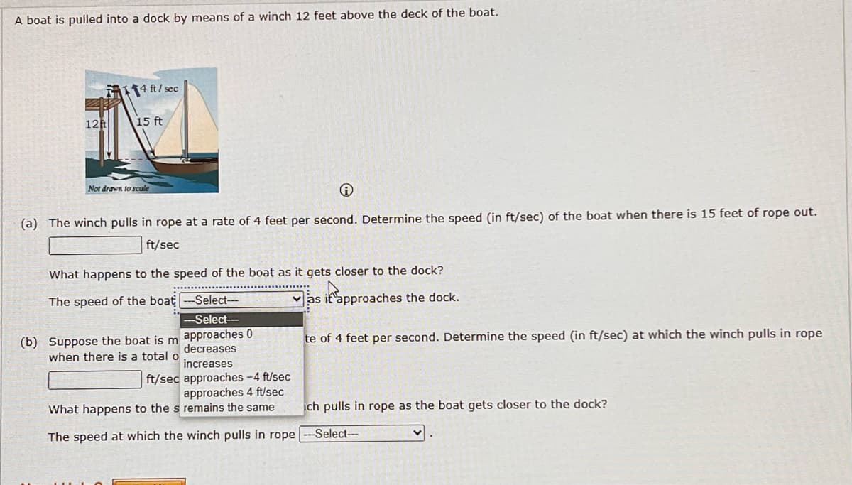 A boat is pulled into a dock by means of a winch 12 feet above the deck of the boat.
12t
114 ft/sec
15 ft
Not drawn to scale
i
(a) The winch pulls in rope at a rate of 4 feet per second. Determine the speed (in ft/sec) of the boat when there is 15 feet of rope out.
ft/sec
What happens to the speed of the boat as it gets closer to the dock?
The speed of the boat --Select---
as it approaches the dock.
--Select-
approaches 0
decreases
te of 4 feet per second. Determine the speed (in ft/sec) at which the winch pulls in rope
(b) Suppose the boat is m
when there is a total of
ft/sec
increases
approaches - 4 ft/sec
approaches 4 ft/sec
What happens to the s remains the same.
The speed at which the winch pulls in rope
ich pulls in rope as the boat gets closer to the dock?
--Select---