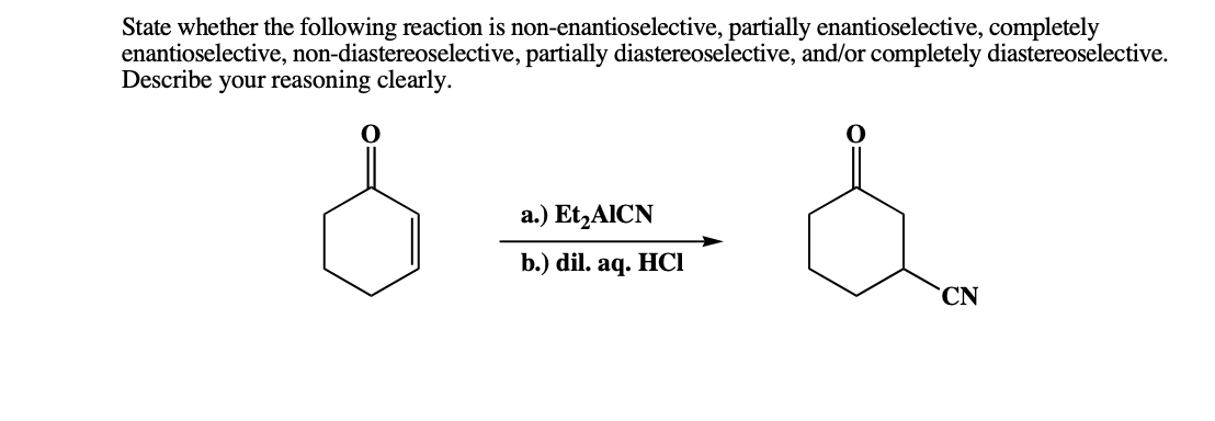 State whether the following reaction is non-enantioselective, partially enantioselective, completely
enantioselective, non-diastereoselective, partially diastereoselective, and/or completely diastereoselective.
Describe your reasoning clearly.
a.) Et,AICN
b.) dil. aq. HCI
CN

