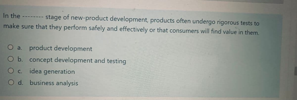 In the
stage of new-product development, products often undergo rigorous tests to
make sure that they perform safely and effectively or that consumers will find value in them.
-
O a. product development
O b. concept development and testing
O c. idea generation
O d. business analysis