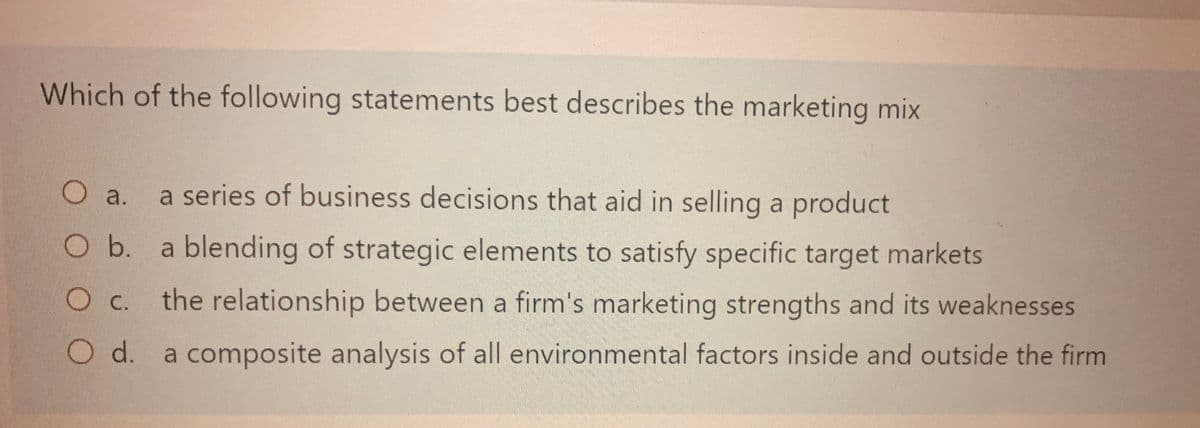 Which of the following statements best describes the marketing mix
O a. a series of business decisions that aid in selling a product
O b. a blending of strategic elements to satisfy specific target markets
O c. the relationship between a firm's marketing strengths and its weaknesses
O d. a composite analysis of all environmental factors inside and outside the firm