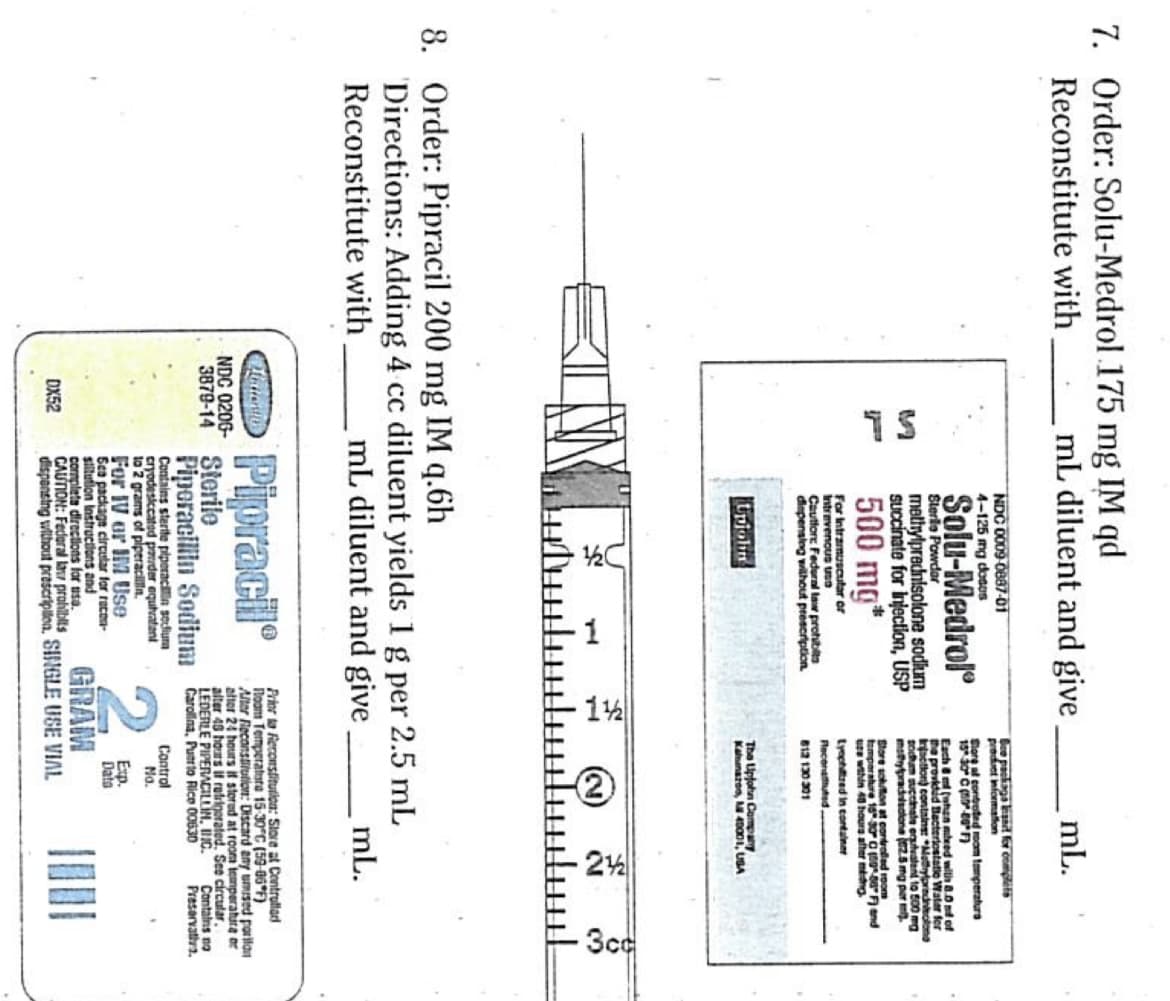 7. Order: Solu-Medrol 175 mg IM qd
Reconstitute with
SL
mL diluent and give mL.
NDC 0009-0887-01
4-125 mg doses
Solu-Medrol
Sterile Powdar
methylprednisolone sodium
Succinate for injection, USP
500 mg*
For Intramuscular or
Intravenous uSO
Cautfore Federal law prohibits
dispensing without prescription
Dew package band for complets
product information
Store al controted room temperaturs
15° 30° C (0-80°F)
Each &m (when need with 8.0 d of
the provided Bacteriostatic Water for
Inaction) contains: "Merylprednisolong
sodum succinate equivalent to 500 mg
maypradisolone (2.5 mg per m
Store sokuton at controlled room
temperature 15 30° C (8086" F) and
ure within 48 hours after medng
Lyophilized in container
Reconauted.
812130301
Upjohn
The Upjohn Company
Kalmazoo, M 40001, USA
3cc
8. Order: Pipracil 200 mg IM q.6h
M
Directions: Adding 4 cc diluent yields 1 g per 2.5 mL
Reconstitute with
Matten
NDC 0206-
mL diluent and give
Pipracil
3879-14 Sterile
mL.
Prior to Reconstitution: Store at Controllad
Room Temperatura 15-30°C (59-06°F)
Alter Reconstitution: Discard any umised parilan
after 24 hours if stored at room temperatura or
alter 48 hours if refrigerated. See circular.
LEDERLE PIPERACILLIN, INC.
Piperacillin Sodium Carolina, Puerto Rice 00630
Contains sterite piperacilin sediura
cryodesiccated powder equivalent
to 2 grams of piperacillin.
For IV or IM Use
Sea package circular for recon-
sillution Instructions and
complete directions for usa.
CAUTION: Federal law prohibits
DX52
GRAM
Control
No.
Exp.
Data
dispensing without prescription, SINGLE USE VIAL
Contains no
Preservativa.