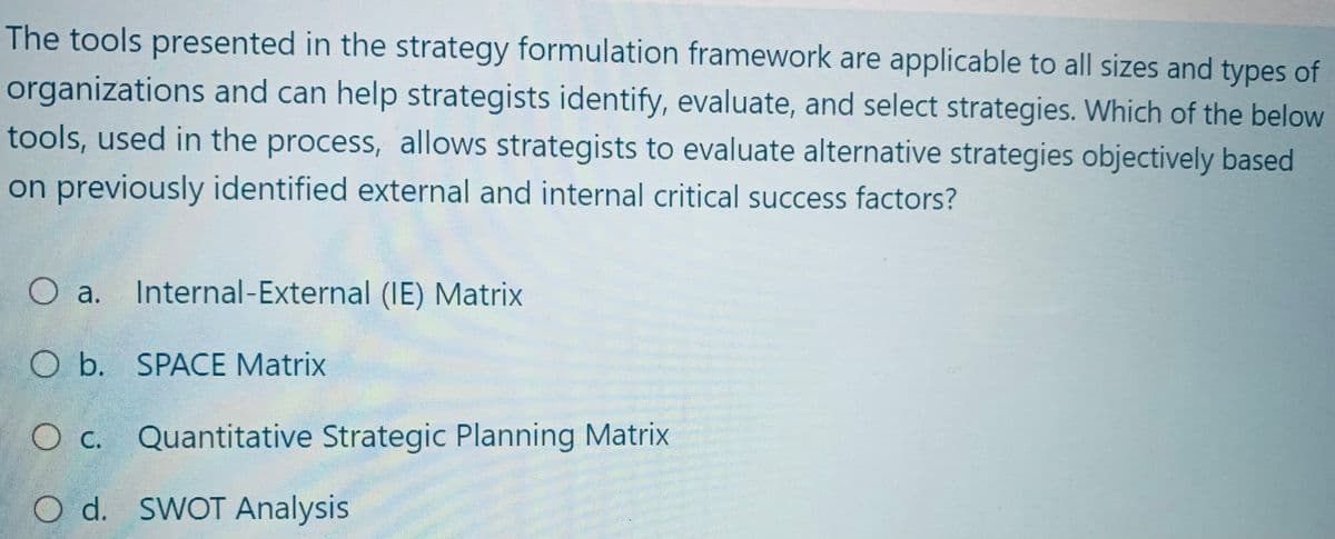 The tools presented in the strategy formulation framework are applicable to all sizes and types of
organizations and can help strategists identify, evaluate, and select strategies. Which of the belove
tools, used in the process, allows strategists to evaluate alternative strategies objectively based
on previously identified external and internal critical success factors?
O a. Internal-External (IE) Matrix
O b. SPACE Matrix
O c. Quantitative Strategic Planning Matrix
O d. SWOT Analysis