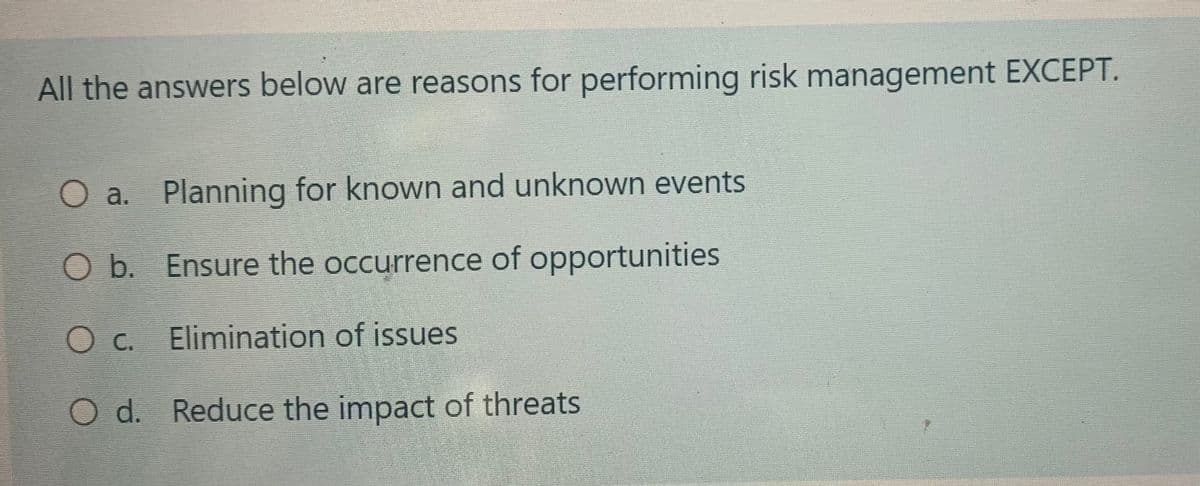 All the answers below are reasons for performing risk management EXCEPT.
O a. Planning for known and unknown events
O b. Ensure the occurrence of opportunities.
O c. Elimination of issues
O d. Reduce the impact of threats