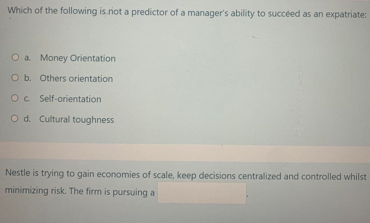 Which of the following is not a predictor of a manager's ability to succeed as an expatriate:
O a. Money Orientation
O b. Others orientation
O c. Self-orientation
O d. Cultural toughness
Nestle is trying to gain economies of scale, keep decisions centralized and controlled whilst
minimizing risk. The firm is pursuing a