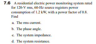 7.6 A residential electric power monitoring system rated
for 120-V rms, 60-Hz source registers power
consumption of 1.2 kW, with a power factor of 0.8.
Find
a. The rms current.
b. The phase angle.
c. The system impedance.
d. The system resistance.
