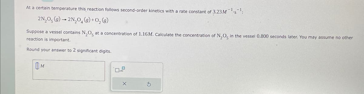 At a certain temperature this reaction follows second-order kinetics with a rate constant of 3.23 M¹s¹:
2N₂O5 (g) → 2N₂O(g) + O₂(g)
Suppose a vessel contains N₂O5 at a concentration of 1.16M. Calculate the concentration of N₂O5 in the vessel 0.800 seconds later. You may assume no other
reaction is important.
Round your answer to 2 significant digits.
M
X
S