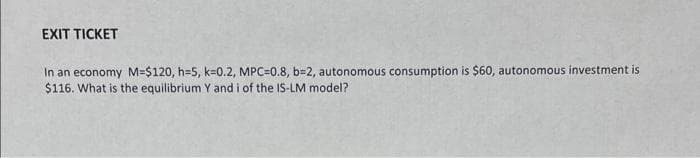EXIT TICKET
In an economy M=$120, h=5, k=0.2, MPC=0.8, b=2, autonomous consumption is $60, autonomous investment is
$116. What is the equilibrium Y and i of the IS-LM model?
