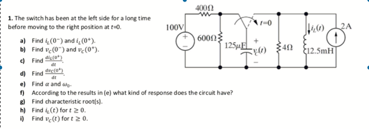 400N
1. The switch has been at the left side for a long time
before moving to the right position at t=0.
1=0
100V
2A
600N
a) Find i (0-) and i̟ (0*).
b) Find ve(0") and vc(0*).
125¼F
12.5mH
) Find di(0*)
dt
d) Find
dt
drc(0*)_
e) Find a and wg-
) According to the results in (e) what kind of response does the circuit have?
8) Find characteristic root(s).
h) Find i (t) for t 2 0.
i) Find ve(t) for t 2 0.
