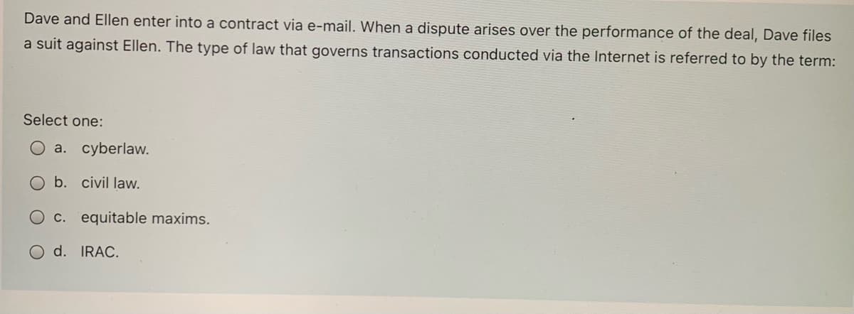 Dave and Ellen enter into a contract via e-mail. When a dispute arises over the performance of the deal, Dave files
a suit against Ellen. The type of law that governs transactions conducted via the Internet is referred to by the term:
Select one:
O a. cyberlaw.
b. civil law.
C. equitable maxims.
O d. IRAC.
