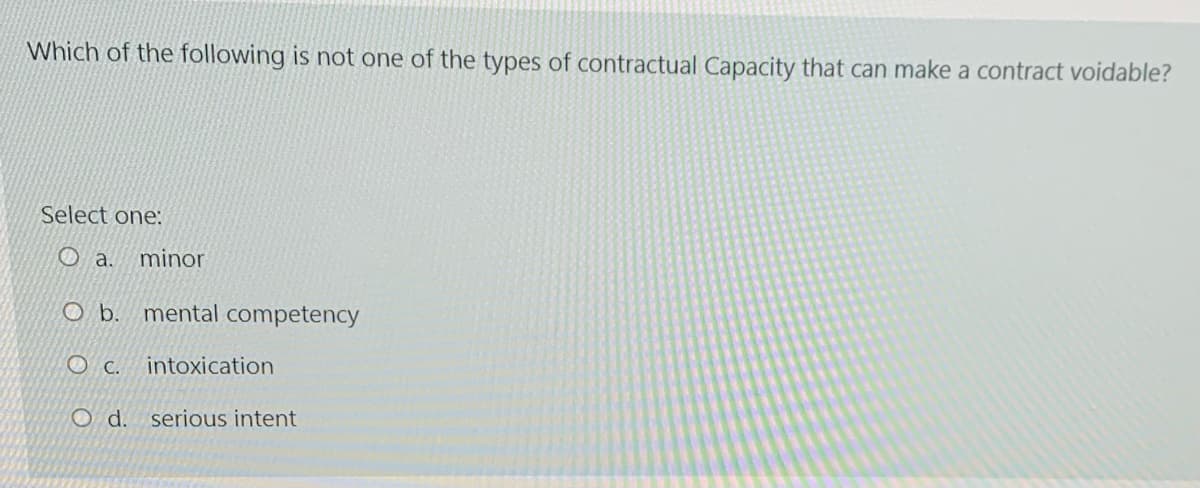 Which of the following is not one of the types of contractual Capacity that can make a contract voidable?
Select one:
O a.
minor
O b. mental competency
O C. intoxication
O d.
serious intent
