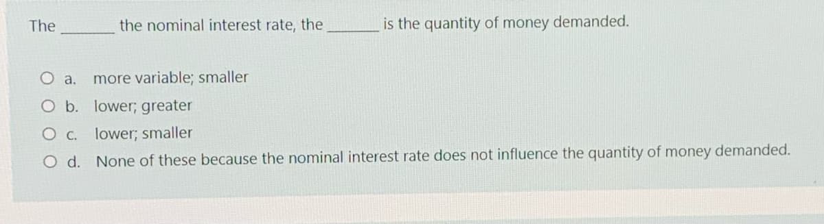 The
the nominal interest rate, the
is the quantity of money demanded.
O a.
more variable; smaller
O b. lower; greater
O c. lower; smaller
O d.
None of these because the nominal interest rate does not influence the quantity of money demanded.

