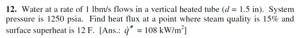 12. Water at a rate of 1 lbm/s flows in a vertical heated tube (d = 1.5 in). System
is 1250 psia. Find heat flux at a point where steam quality is 15% and
pressure
surface superheat is 12 F. [Ans.: ġ" = 108 kW/m]
