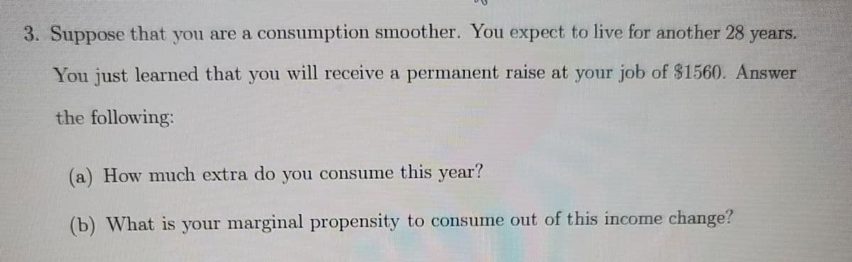 3. Suppose that you are a consumption smoother. You expect to live for another 28 years.
You just learned that you will receive a permanent raise at your job of $1560. Answer
the following:
(a) How much extra do you consume this year?
(b) What is your marginal propensity to consume out of this income change?