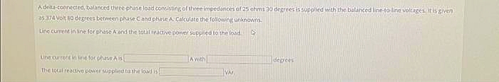 A delta-connected, balanced three-phase load consisting of three impedances of 25 ohms 30 degrees is supplied with the balanced line-to-line voltages. It is given
as 374 Volt 60 degrees between phase C and phase A: Calculate the following unknown.
Line current in sine for phase A and the total reactive power supplied to the load. →
Line current in line for phase A is
The total reactive power supplied to the load is
A with
VA
degrees