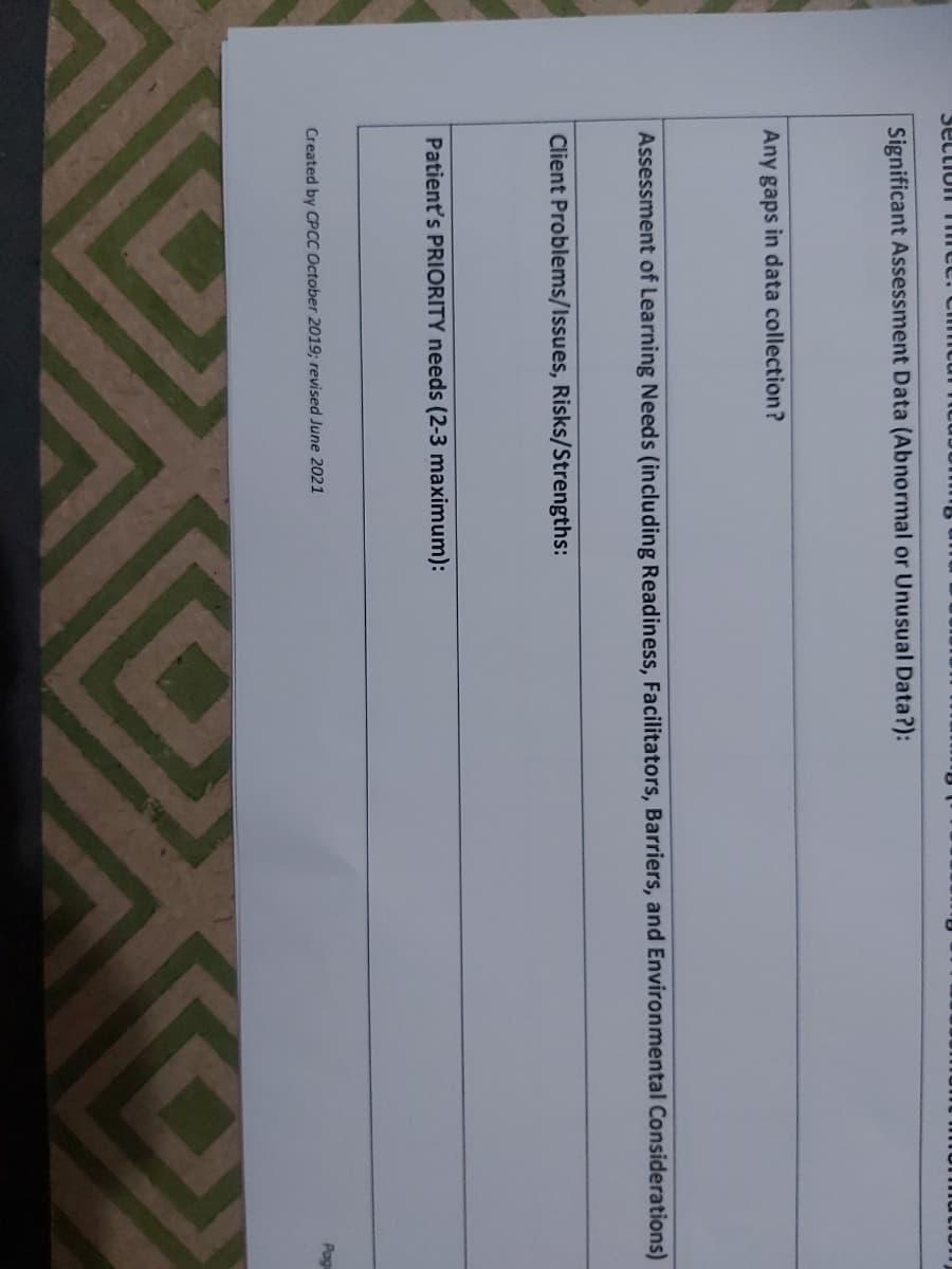 Sectiol Tme
Significant Assessment Data (Abnormal or Unusual Data?):
Any gaps in data collection?
Assessment of Learning Needs (including Readiness, Facilitators, Barriers, and Environmental Considerations)
Client Problems/Issues, Risks/Strengths:
Patient's PRIORITY needs (2-3 maximum):
Pagu
Created by CPCC October 2019; revised June 2021
