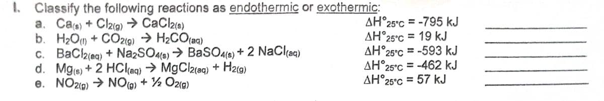 1. Classify the following reactions as endothermic or exothermic:
a. Cas) + Clzig) → CaCl2(e)
b. H2O) + CO219) → H2CO(aq)
c. BaCla(eq) + Na2SO46) → BaSO4le) + 2 NaCl(ac)
d. Mge) + 2 HCl(aq) → MgCl2(aq) + H2(g)
e. NO2(9) → NO(@) + ½ Oz(g)
AH°25°C = -795 kJ
AH°25°C = 19 kJ
AH°25°C = -593 kJ
AH°25°C = -462 kJ
AH°25°C = 57 kJ
