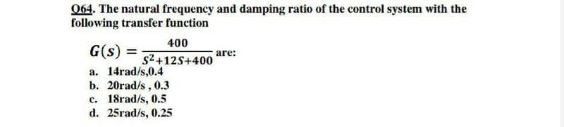 064. The natural frequency and damping ratio of the control system with the
following transfer function
400
G(s) =
are:
s2+12S+400
a. 14rad/s,0.4
b. 20rad/s, 0.3
c. 18rad/s, 0.5
d. 25rad/s, 0.25
