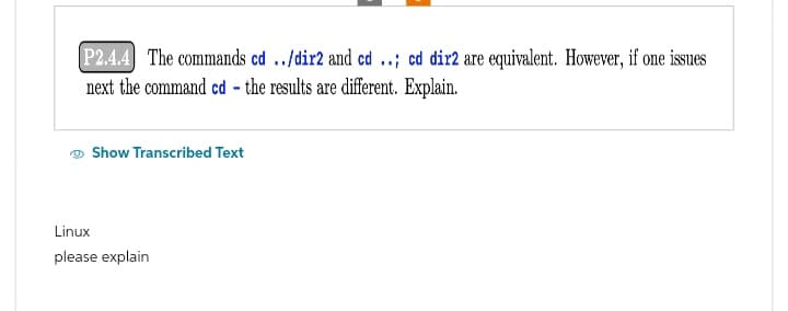 P2.4.4 The commands cd ../dir2 and cd ..; cd dir2 are equivalent. However, if one issues
next the command cd - the results are different. Explain.
Show Transcribed Text
Linux
please explain