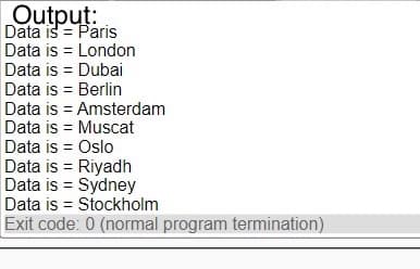 Output:
Data is = Paris
Data is = London
Data is = Dubai
Data is = Berlin
Data is = Amsterdam
Data is = Muscat
Data is = Oslo
Data is = Riyadh
Data is = Sydney
Data is = Stockholm
Exit code: 0 (normal program termination)

