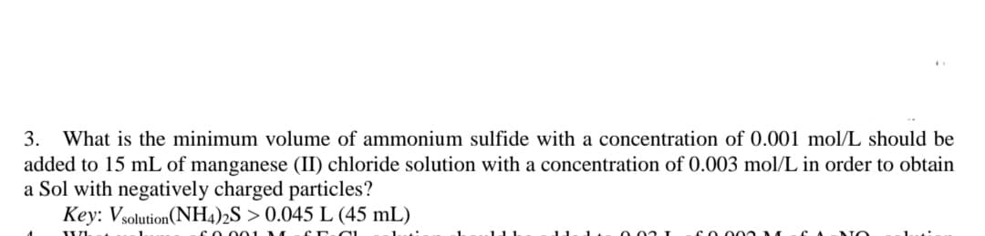 3.
What is the minimum volume of ammonium sulfide with a concentration of 0.001 mol/L should be
added to 15 mL of manganese (II) chloride solution with a concentration of 0.003 mol/L in order to obtain
a Sol with negatively charged particles?
Key: Vsolution(NH4)2S > 0.045 L (45 mL)
cO 001
11-1
0 .02 I
coo 0 M
