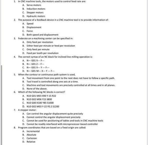 1. In CNC machine tools, the motors used to control feed rate are:
A. Servo motors
B. Induction motors
C. Stepper motors
D. Hydraulic motors
2. The purpose of a feedback device in a CNC machine tool is to provide information of:
A. Speed
B. Displacement
C. Force
D. Both speed and displacement
3. Federate on a machining center can be specified in:
A. Only feed per revolution
B. Either feed per minute or feed per revolution
C. Only feed per minute
D. Feed per tooth per revolution
4. The correct syntax of an NC block for inclined line milling operation is:
A. N-G01 X-F
B. N-G01 Z-F
C. N-G01 X-Y F
D. N-G01 M XY F
5. When the contour or continuous path system is used,
A. Tool movement from one point to the next does not have to follow a specific path.
8. Tool travel is controlled along one axis at a time.
C. Machine and tool movements are precisely controlled at all times and in all planes.
D. None of the above.
6. Which of the following NC blocks is correct?
A. N10 G01 M03 X90 Y-15 R22
B.
N10 G02 M06 Y15 $800
C. N10 G00 X100 Y85 $1000
D. N10 G02 M03 Y-22 FO.2 S1200
7. A stepper motor:
A. Can control the angular displacement quite precisely
B. Cannot control the angular displacement precisely
C. Cannot be used for positioning of tables and tools in CNC machine tools
D. Cannot be readily interfaced with microprocessor-based controller
8. Program coordinates that are based on a fixed origin are called:
A. Incremental
B. Absolute
C. Cartesian
D. Relative