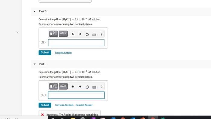 Part B
Determine the pH for (H;O*|- 5.4 x 10 M solution.
Express your answer using two decimal places.
pH =
Submit
Regsuent Anawer
Part C
Determine the pH for (H,O*| - 5.0 x 10 M solution.
Express your answer using two decimal places.
pH =
Submit
Previoun Anawern Besueat Answer
X Incorrect. Tev Aanin: 5 attemnts ramaininn
