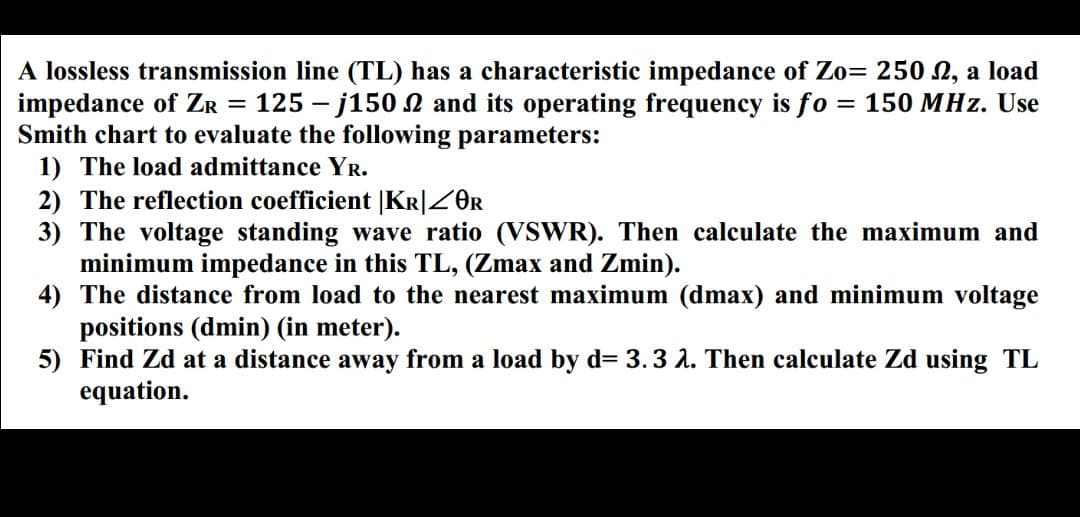 A lossless transmission line (TL) has a characteristic impedance of Zo= 250 N, a load
impedance of ZR = 125 – j150 N and its operating frequency is fo
Smith chart to evaluate the following parameters:
150 MHz. Use
1) The load admittance YR.
2) The reflection coefficient [Kr|ZOR
3) The voltage standing wave ratio (VSWR). Then calculate the maximum and
minimum impedance in this TL, (Zmax and Zmin).
4) The distance from load to the nearest maximum (dmax) and minimum voltage
positions (dmin) (in meter).
5) Find Zd at a distance away from a load by d= 3.3 2. Then calculate Zd using TL
equation.
