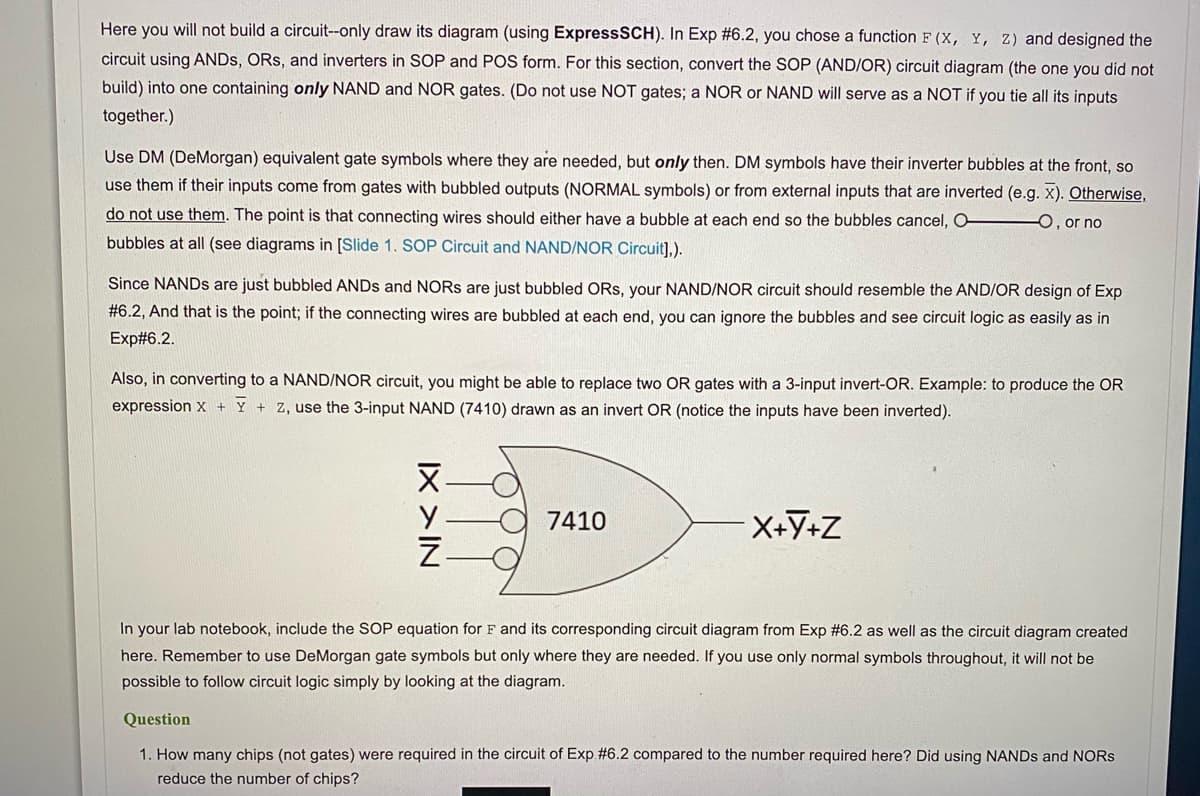 Here you will not build a circuit--only draw its diagram (using ExpressSCH). In Exp #6.2, you chose a function F (X, Y, Z) and designed the
circuit using ANDS, ORS, and inverters in SOP and POS form. For this section, convert the SOP (AND/OR) circuit diagram (the one you did not
build) into one containing only NAND and NOR gates. (Do not use NOT gates; a NOR or NAND will serve as a NOT if you tie all its inputs
together.)
Use DM (DeMorgan) equivalent gate symbols where they are needed, but only then. DM symbols have their inverter bubbles at the front, so
use them if their inputs come from gates with bubbled outputs (NORMAL symbols) or from external inputs that are inverted (e.g. x). Otherwise,
do not use them. The point is that connecting wires should either have a bubble at each end so the bubbles cancel, O 0, or no
bubbles at all (see diagrams in [Slide 1. SOP Circuit and NAND/NOR Circuit],).
Since NANDS are just bubbled ANDS and NORS are just bubbled ORs, your NAND/NOR circuit should resemble the AND/OR design of Exp
#6.2, And that is the point; if the connecting wires are bubbled at each end, you can ignore the bubbles and see circuit logic as easily as in
Exp#6.2.
Also, in converting to a NAND/NOR circuit, you might be able to replace two OR gates with a 3-input invert-OR. Example: to produce the OR
expression x + Y + Z, use the 3-input NAND (7410) drawn as an invert OR (notice the inputs have been inverted).
X-
O 7410
In your lab notebook, include the SOP equation for F and its corresponding circuit diagram from Exp #6.2 as well as the circuit diagram created
here. Remember to use DeMorgan gate symbols but only where they are needed. If you use only normal symbols throughout, it will not be
possible to follow circuit logic simply by looking at the diagram.
Question
1. How many chips (not gates) were required in the circuit of Exp #6.2 compared to the number required here? Did using NANDS and NORS
reduce the number of chips?
IX >IN

