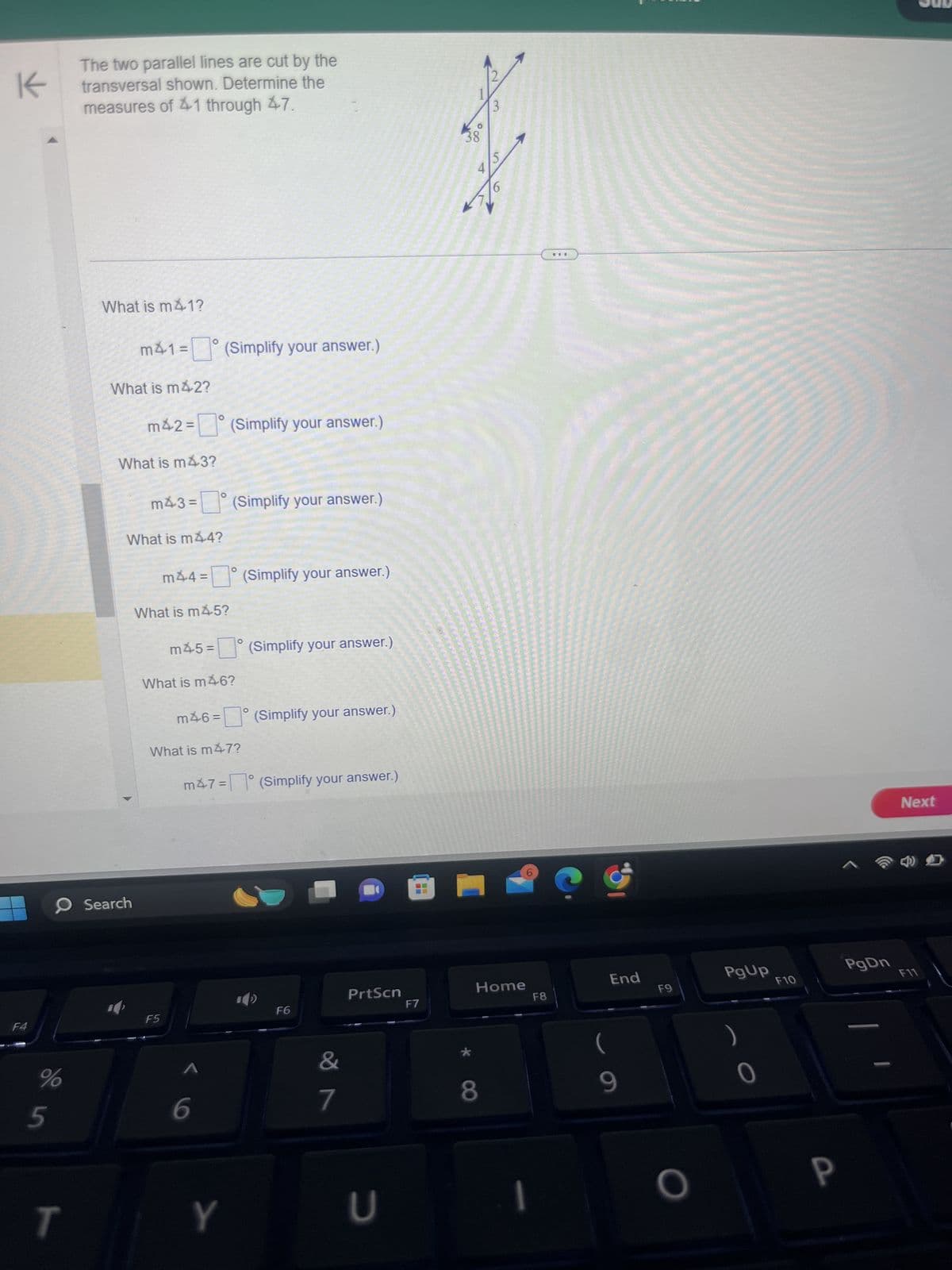 F4
K
The two parallel lines are cut by the
transversal shown. Determine the
measures of 41 through 47.
What is m41?
m41= (Simplify your answer.)
What is m42?
m42=(Simplify your answer.)
What is m43?
0
Search
m43=
о
(Simplify your answer.)
What is m44?
m44 = (Simplify your answer.)
What is m45?
°
m45= (Simplify your answer.)
What is m46?
m46= (Simplify your answer.)
What is m47?
m47= (Simplify your answer.)
F5
5
%
6
T
Y
1
3
38
15
4
PrtScn
Home
F6
F7
F8
End
F9
PgUp
F10
&
(
7
8
9
כ
0
P
PgDn
Next
F11