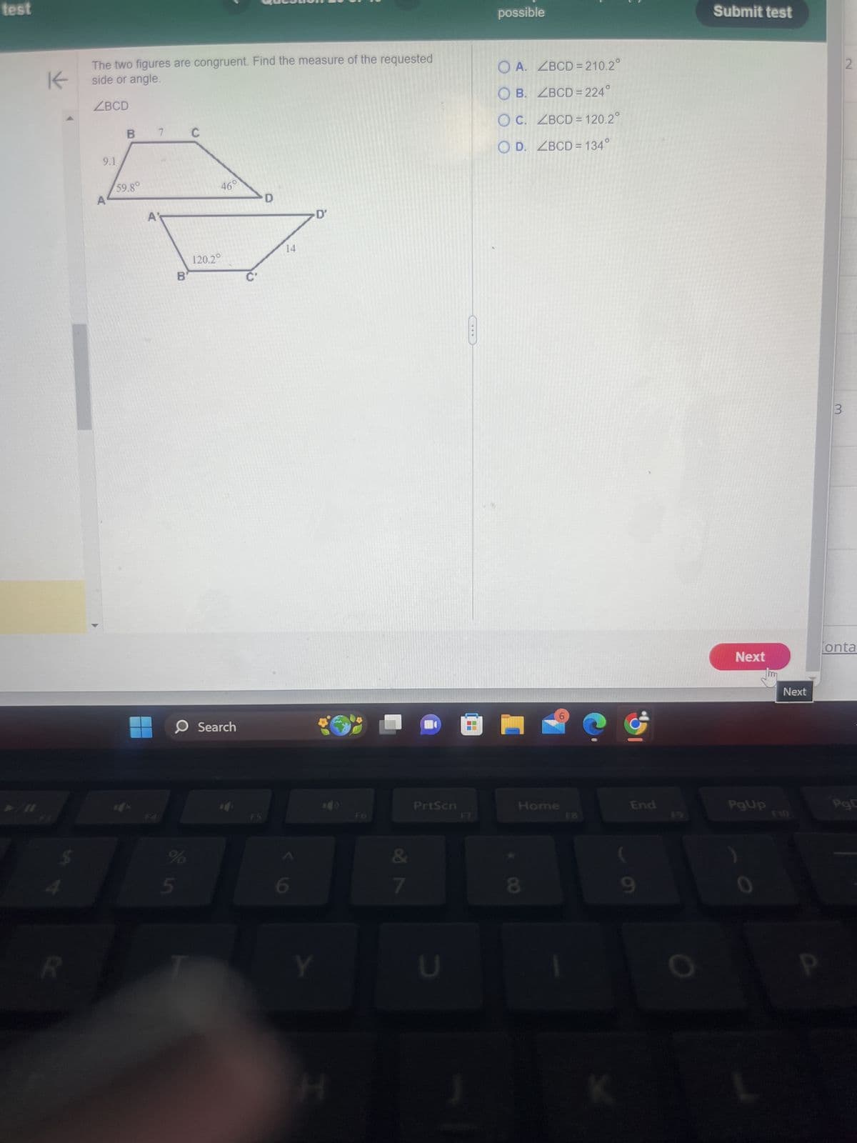 test
K
R
ues
possible
The two figures are congruent. Find the measure of the requested
side or angle.
ZBCD
A
9.1
B 7 C
59.8°
A
46°
D
⚫D'
OA. ZBCD=210.2°
OB. ZBCD=224°
O C. ZBCD = 120.2°
OD. ZBCD=134°
B'
14
120.2°
Search
F5
F6
PrtScn
%
5
6
&
7
Y
U
H
F7
Home
F8
End
(
8
9
Submit test
Next
Next
3
2
onta
PgUp
PgD
F9
F10