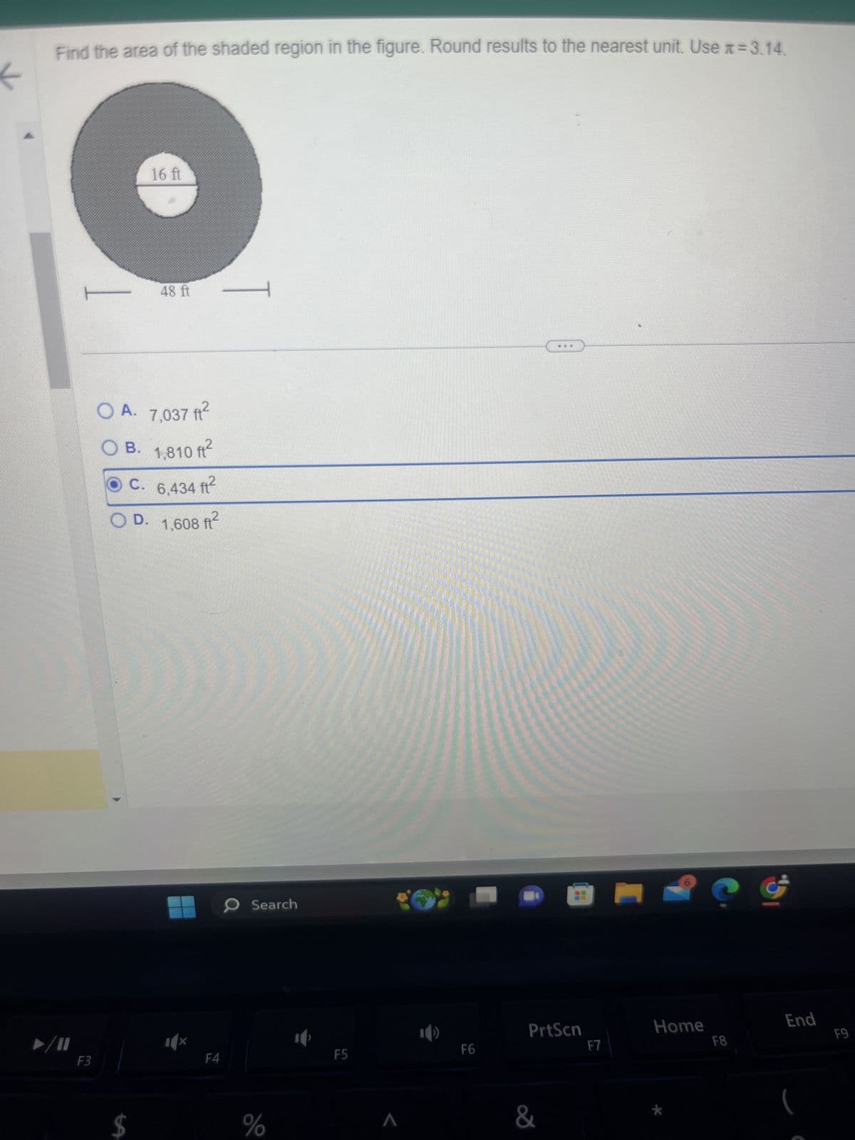 Find the area of the shaded region in the figure. Round results to the nearest unit. Use #= 3.14.
16 ft
48 ft
T
OA. 7,037 ft²
OB. 1,810 ft²
OC. 6,434 ft²
OD. 1,608 ft²
F3
F4
Search
$
%
F5
F6
PrtScn
&
Home
End
F7
F8
F9