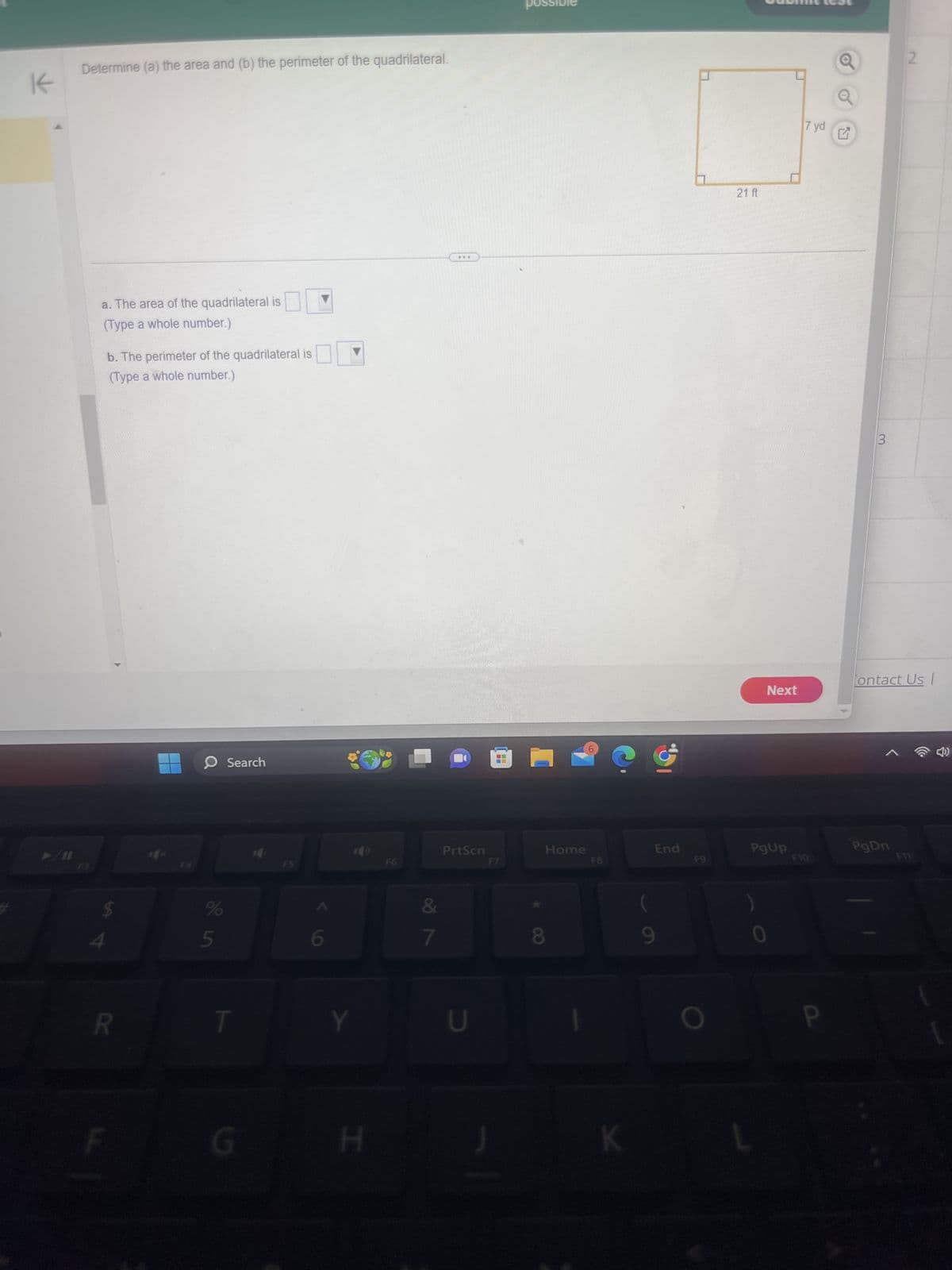 Determine (a) the area and (b) the perimeter of the quadrilateral.
K
a. The area of the quadrilateral is
(Type a whole number.)
b. The perimeter of the quadrilateral is
(Type a whole number.)
F3
F4
R
Search
possible
?
F5
F6
PrtScn
F7
Home
F8
End
$
%
5
6
&
8
T
Y
U
G
H
K
9
21 ft
Next
7 yd
L
3
Contact Us |
PgUp
PgDn
F9
F10
2