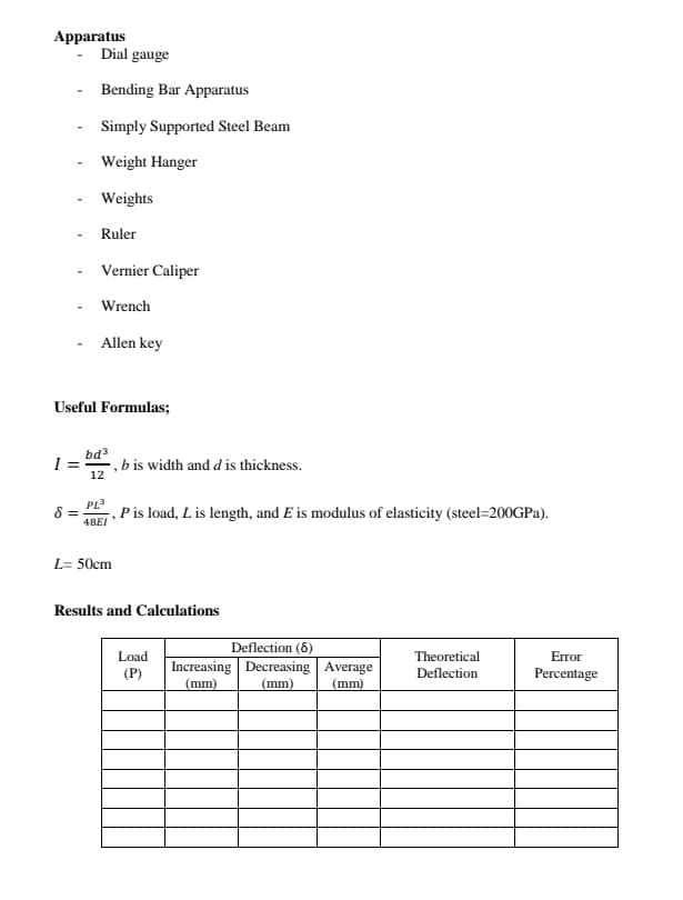 Apparatus
Dial gauge
Bending Bar Apparatus
Simply Supported Steel Beam
Weight Hanger
Weights
Ruler
Vernier Caliper
Wrench
- Allen key
Useful Formulas;
I =
12
bd3
- , b is width and d is thickness.
PL3
Pis load, L is length, and E is modulus of elasticity (steel=200GPA).
48EI
L= 50cm
Results and Calculations
Deflection (6)
Increasing Decreasing Average
(mm)
Load
Theoretical
Error
(P)
Deflection
Percentage
(mm)
(mm)
