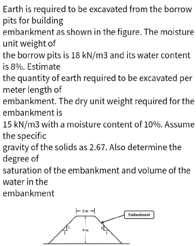 Earth is required to be excavated from the borrow
pits for building
embankment as shown in the figure. The moisture
unit weight of
the borrow pits is 18 kN/m3 and its water content
is 8%. Estimate
the quantity of earth required to be excavated per
meter length of
embankment. The dry unit weight required for the
embankment is
15 kN/m3 with a moisture content of 10%. Assume
the specific
gravity of the solids as 2.67. Also determine the
degree of
saturation of the embankment and volume of the
water in the
embankment
2m-
Embankment
4 m
