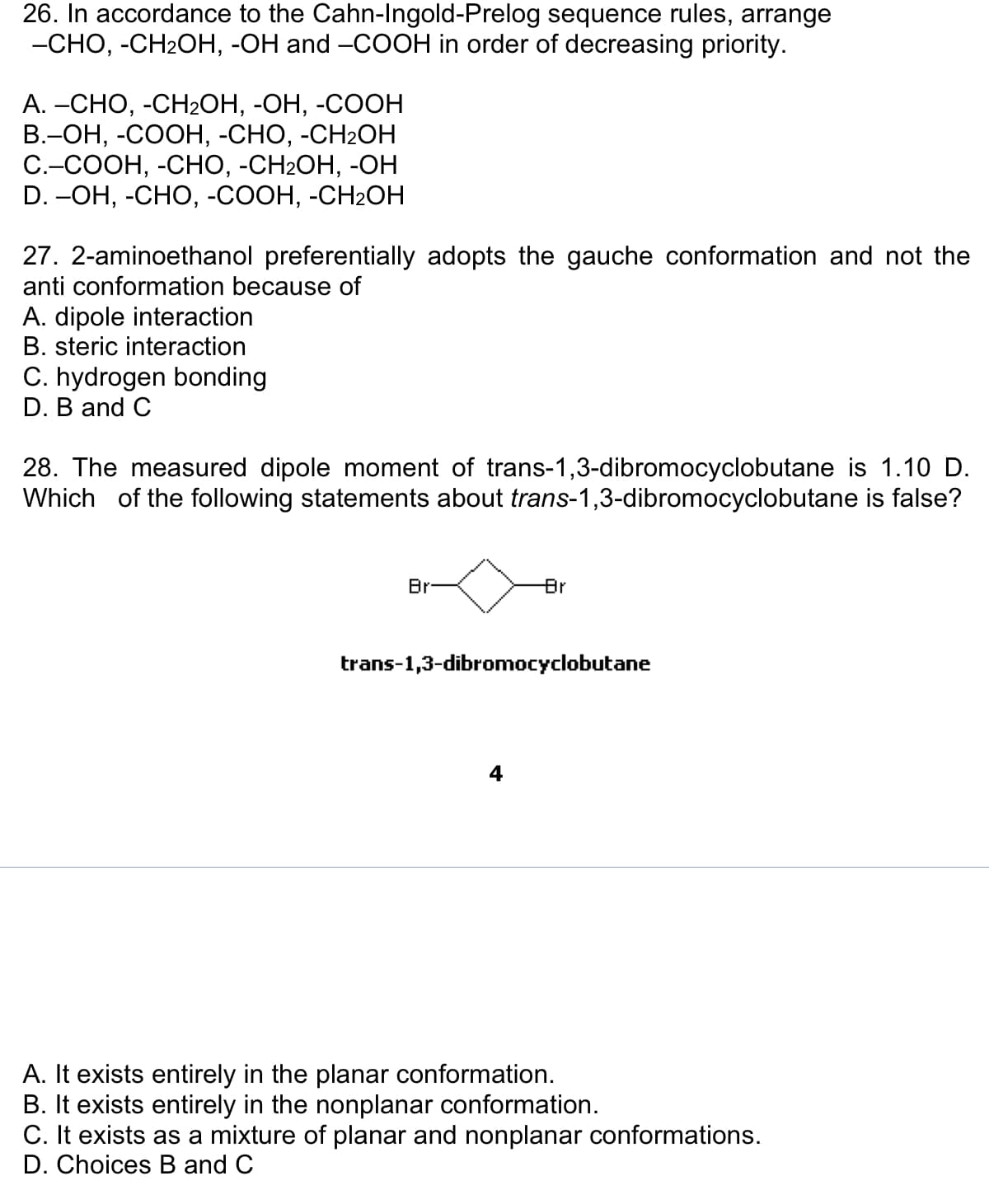 26. In accordance to the Cahn-Ingold-Prelog sequence rules, arrange
-CHO, -CH₂OH, -OH and -COOH in order of decreasing priority.
A. –CHO, -CH2OH, -OH, -COOH
B.-OH, -COOH, -CHO, -CH₂2OH
C.–COOH, -CHO, -CH2OH, -OH
D. –OH, -CHO, -COOH, -CH2OH
27. 2-aminoethanol preferentially adopts the gauche conformation and not the
anti conformation because of
A. dipole interaction
B. steric interaction
C. hydrogen bonding
D. B and C
28. The measured dipole moment of trans-1,3-dibromocyclobutane is 1.10 D.
Which of the following statements about trans-1,3-dibromocyclobutane is false?
Br
Br
trans-1,3-dibromocyclobutane
A. It exists entirely in the planar conformation.
B. It exists entirely in the nonplanar conformation.
C. It exists as a mixture of planar and nonplanar conformations.
D. Choices B and C